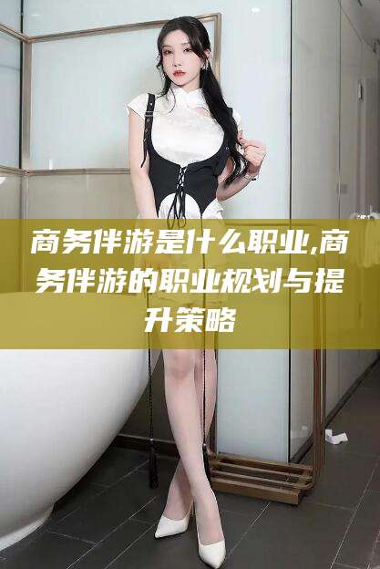 弥勒商务伴游是什么职业,商务伴游的职业规划与提升策略