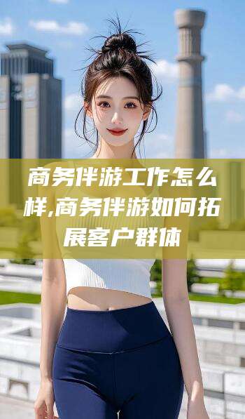 弥勒商务伴游工作怎么样,商务伴游如何拓展客户群体