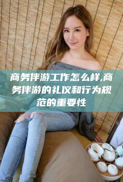 弥勒商务伴游工作怎么样,商务伴游的礼仪和行为规范的重要性