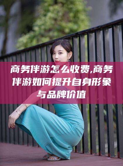 弥勒商务伴游怎么收费,商务伴游如何提升自身形象与品牌价值