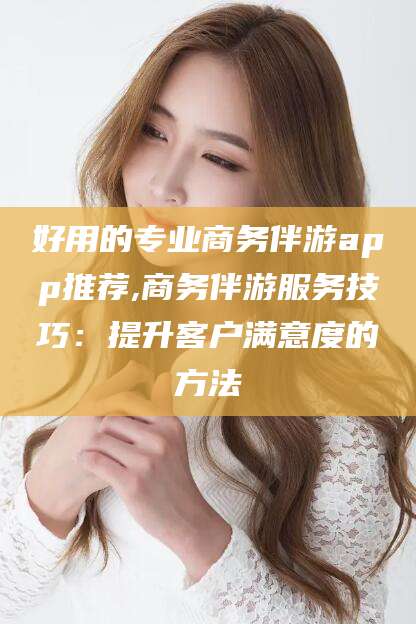 弥勒好用的专业商务伴游app推荐,商务伴游服务技巧：提升客户满意度的方法