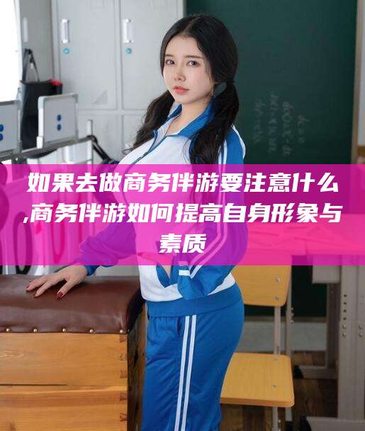 弥勒如果去做商务伴游要注意什么,商务伴游如何提高自身形象与素质