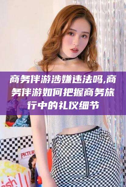 弥勒商务伴游涉嫌违法吗,商务伴游如何把握商务旅行中的礼仪细节