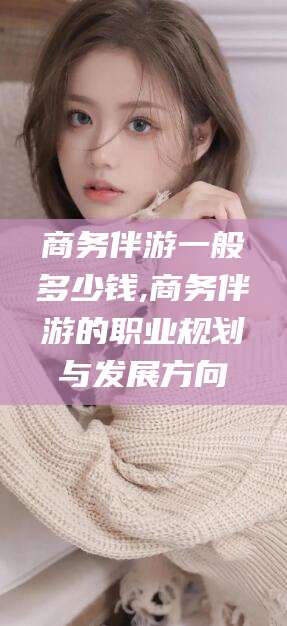 弥勒商务伴游一般多少钱,商务伴游的职业规划与发展方向