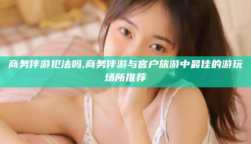 弥勒商务伴游犯法吗,商务伴游与客户旅游中最佳的游玩场所推荐