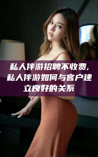 弥勒私人伴游招聘不收费,私人伴游如何与客户建立良好的关系