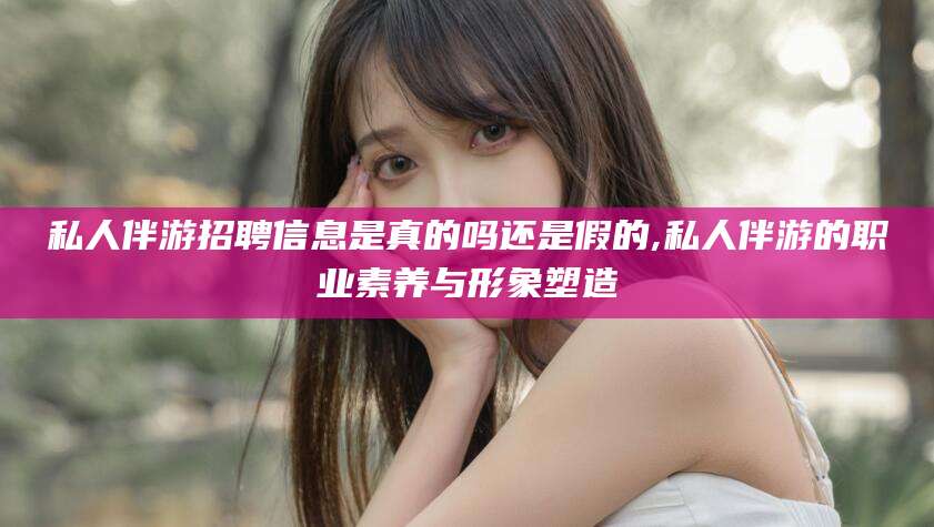 弥勒私人伴游招聘信息是真的吗还是假的,私人伴游的职业素养与形象塑造
