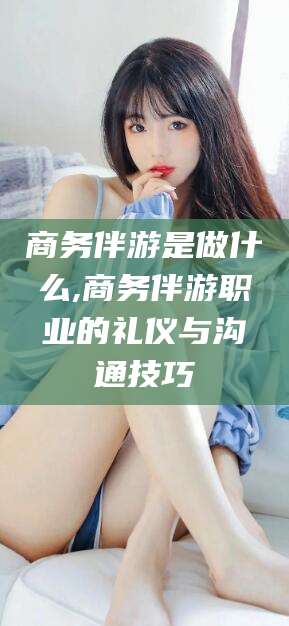 弥勒商务伴游是做什么,商务伴游职业的礼仪与沟通技巧