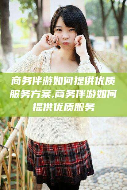 弥勒商务伴游如何提供优质服务方案,商务伴游如何提供优质服务