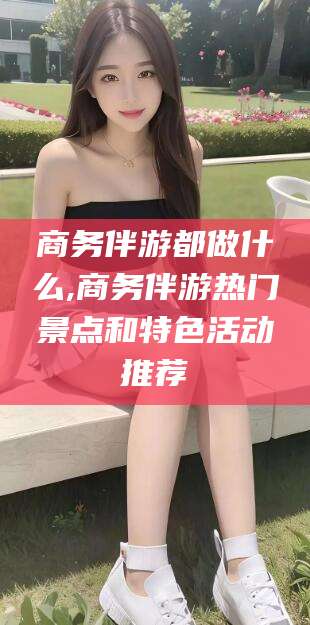 弥勒商务伴游都做什么,商务伴游热门景点和特色活动推荐