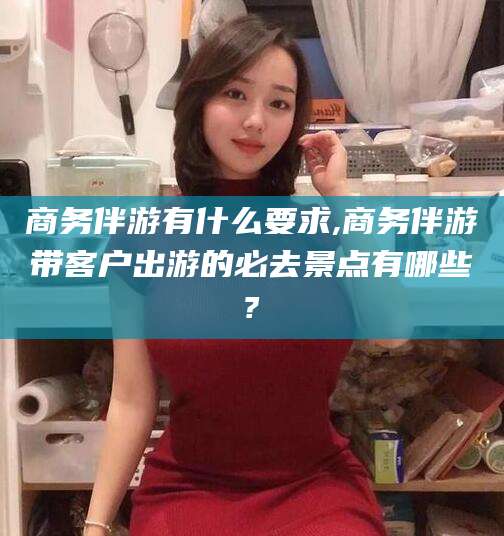 弥勒商务伴游有什么要求,商务伴游带客户出游的必去景点有哪些?