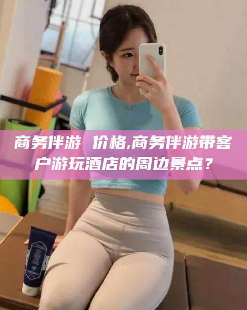 弥勒商务伴游 价格,商务伴游带客户游玩酒店的周边景点？