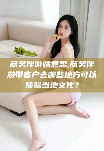 弥勒商务伴游啥意思,商务伴游带客户去哪些地方可以体验当地文化？