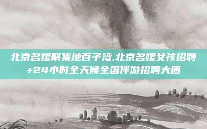 弥勒北京名媛聚集地百子湾,北京名媛女孩招聘+24小时全天候全国伴游招聘大圈