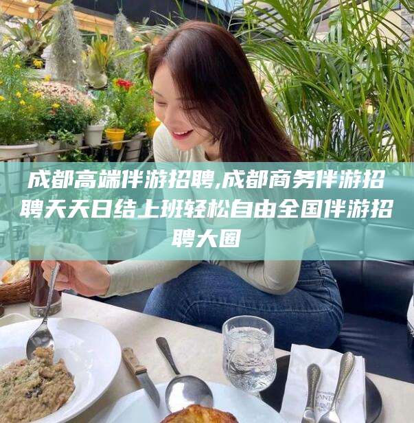 弥勒成都高端伴游招聘,成都商务伴游招聘天天日结上班轻松自由全国伴游招聘大圈