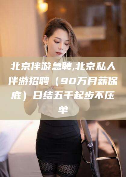 弥勒北京伴游急聘,北京私人伴游招聘（90万月薪保底）日结五千起步不压单