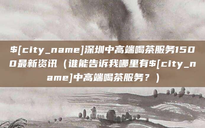 弥勒深圳中高端喝茶服务1500最新资讯(谁能告诉我哪里有弥勒中高端喝茶服务?)