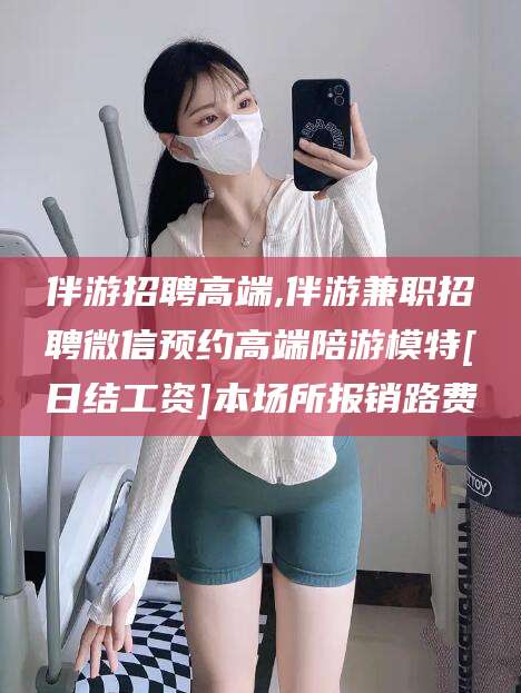 弥勒伴游招聘高端,伴游兼职招聘微信预约高端陪游模特[日结工资]本场所报销路费
