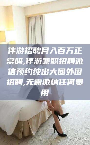 弥勒伴游招聘月入百万正常吗,伴游兼职招聘微信预约纯出大圈外围招聘,无需缴纳任何费用