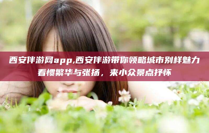 弥勒西安伴游网app,西安伴游带你领略城市别样魅力看惯繁华与张扬，来小众景点抒怀