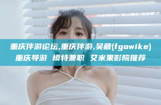 弥勒重庆伴游论坛,重庆伴游,吴藏(fgowike)重庆导游 模特兼职 艾米果影院推荐