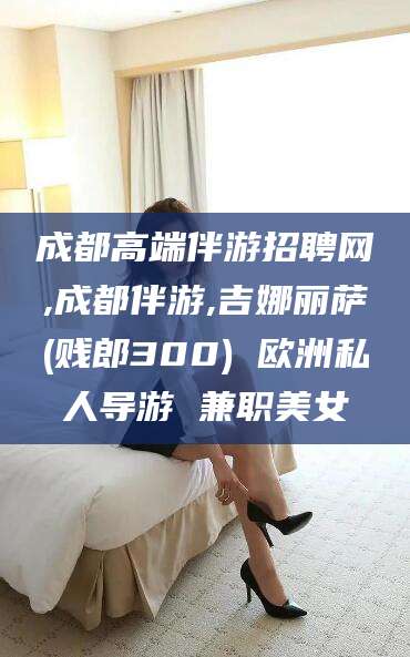 弥勒成都高端伴游招聘网,成都伴游,吉娜丽萨(贱郎300) 欧洲私人导游 兼职美女