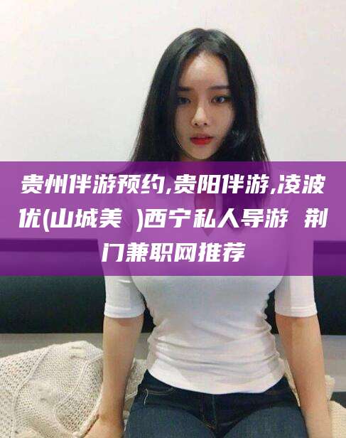弥勒贵州伴游预约,贵阳伴游,凌波优(山城美姫)西宁私人导游 荆门兼职网推荐