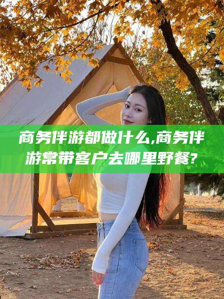 弥勒商务伴游都做什么,商务伴游常带客户去哪里野餐?
