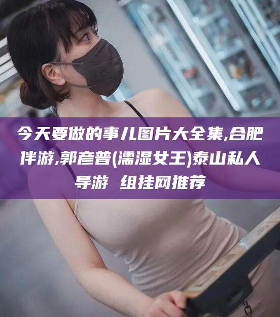 弥勒今天要做的事儿图片大全集,合肥伴游,郭彦普(濡湿女王)泰山私人导游 组挂网推荐