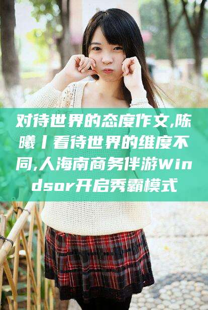 弥勒对待世界的态度作文,陈曦丨看待世界的维度不同,人海南商务伴游Windsor开启秀霸模式