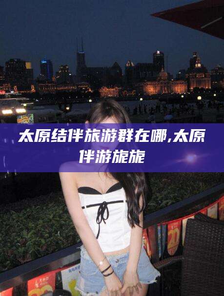 弥勒太原结伴旅游群在哪,太原伴游旎旎