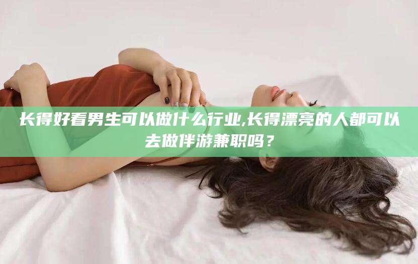 弥勒长得好看男生可以做什么行业,长得漂亮的人都可以去做伴游兼职吗？