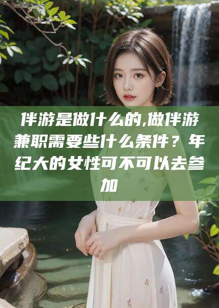 弥勒伴游是做什么的,做伴游兼职需要些什么条件？年纪大的女性可不可以去参加