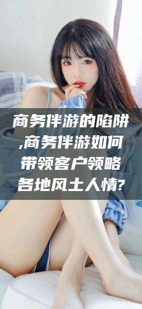 弥勒商务伴游的陷阱,商务伴游如何带领客户领略各地风土人情?