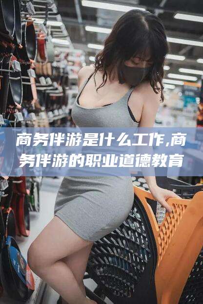 弥勒商务伴游是什么工作,商务伴游的职业道德教育