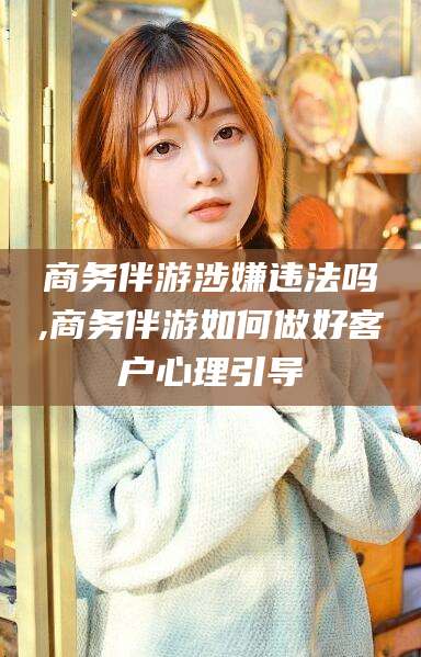 弥勒商务伴游涉嫌违法吗,商务伴游如何做好客户心理引导