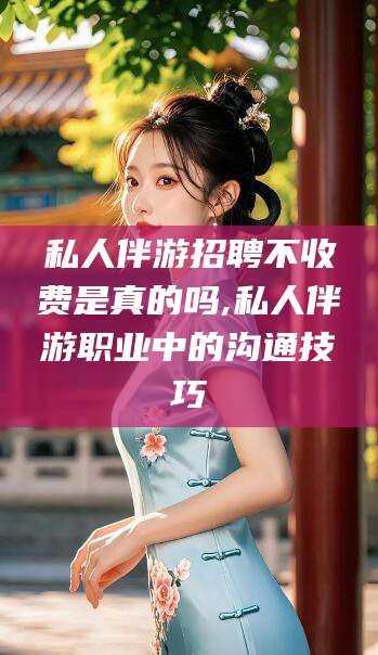 弥勒私人伴游招聘不收费是真的吗,私人伴游职业中的沟通技巧