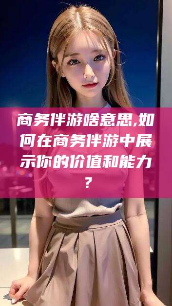 弥勒商务伴游啥意思,如何在商务伴游中展示你的价值和能力？