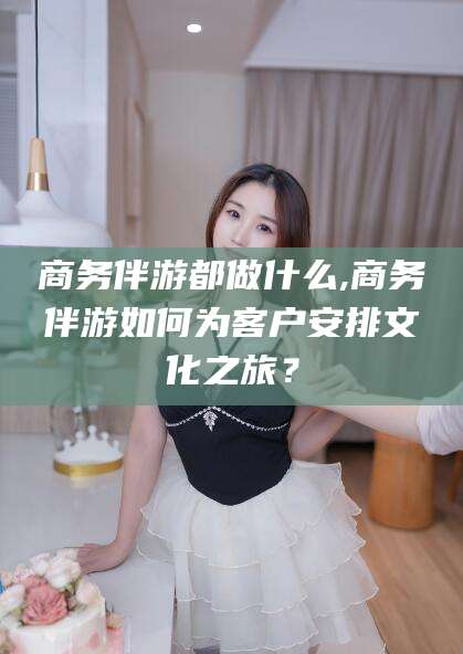 弥勒商务伴游都做什么,商务伴游如何为客户安排文化之旅？
