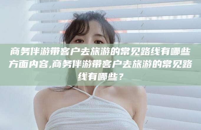 弥勒商务伴游带客户去旅游的常见路线有哪些方面内容,商务伴游带客户去旅游的常见路线有哪些？