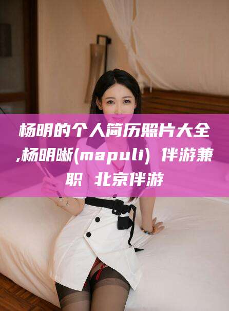 弥勒杨明的个人简历照片大全,杨明晰(mapuli) 伴游兼职 北京伴游