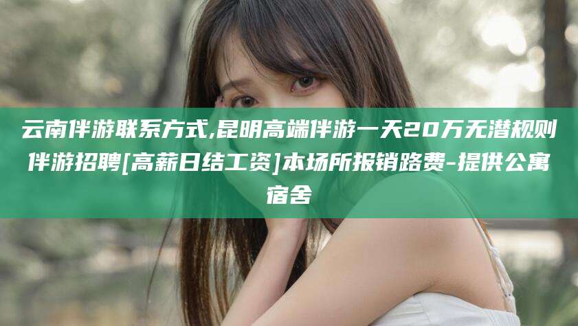 弥勒云南伴游联系方式,昆明高端伴游一天20万无潜规则伴游招聘[高薪日结工资]本场所报销路费-提供公寓宿舍