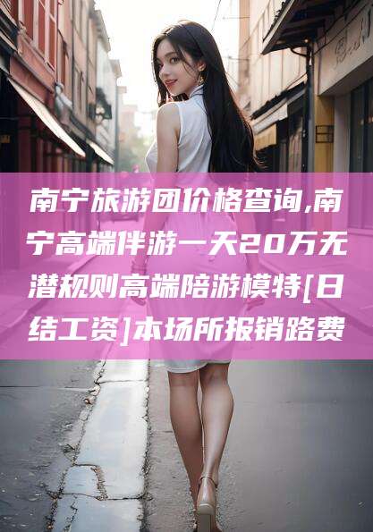 弥勒南宁旅游团价格查询,南宁高端伴游一天20万无潜规则高端陪游模特[日结工资]本场所报销路费
