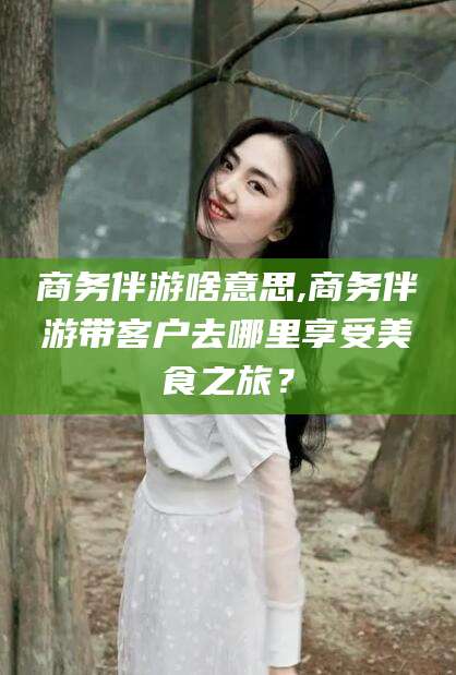 弥勒商务伴游啥意思,商务伴游带客户去哪里享受美食之旅？