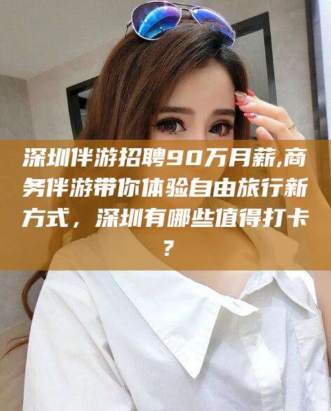 弥勒深圳伴游招聘90万月薪,商务伴游带你体验自由旅行新方式，深圳有哪些值得打卡？