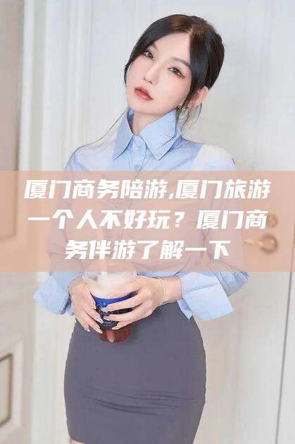 弥勒厦门商务陪游,厦门旅游一个人不好玩？厦门商务伴游了解一下