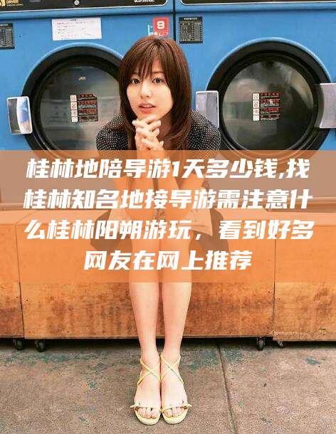 桂林地陪导游1天多少钱,找桂林知名地接导游需注意什么桂林阳朔游玩，看到好多网友在网上推荐