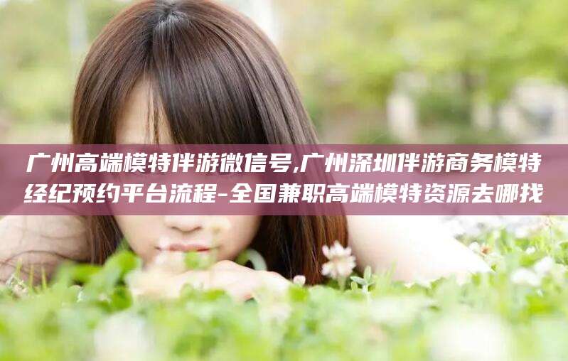 弥勒广州高端模特伴游微信号,广州深圳伴游商务模特经纪预约平台流程-全国兼职高端模特资源去哪找