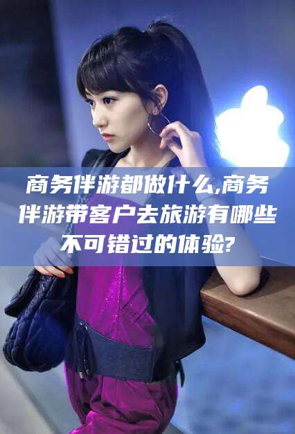 弥勒商务伴游都做什么,商务伴游带客户去旅游有哪些不可错过的体验?