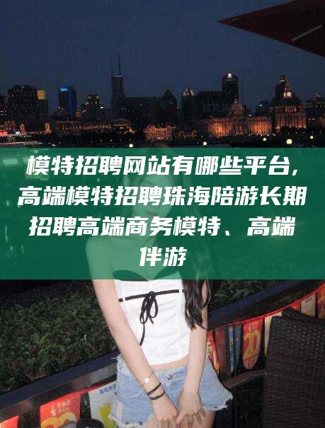 弥勒模特招聘网站有哪些平台,高端模特招聘珠海陪游长期招聘高端商务模特、高端伴游